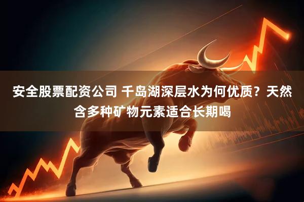安全股票配资公司 千岛湖深层水为何优质？天然含多种矿物元素适合长期喝