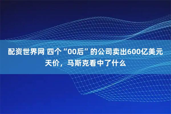 配资世界网 四个“00后”的公司卖出600亿美元天价，马斯克看中了什么