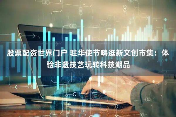股票配资世界门户 驻华使节嗨逛新文创市集：体验非遗技艺玩转科技潮品